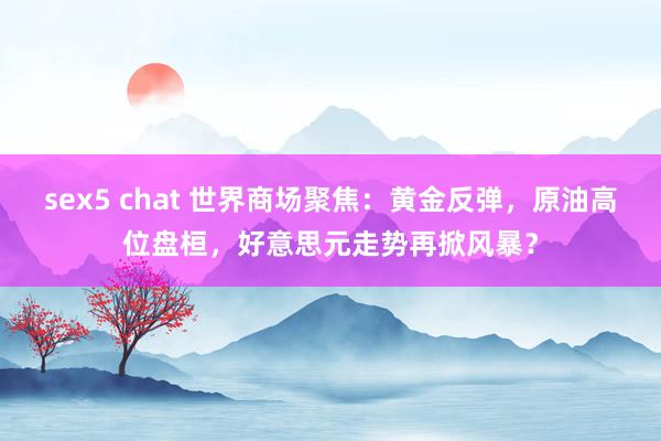 sex5 chat 世界商场聚焦：黄金反弹，原油高位盘桓，好意思元走势再掀风暴？