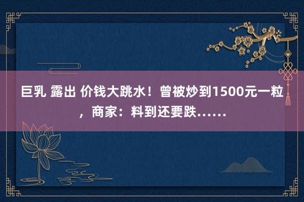 巨乳 露出 价钱大跳水！曾被炒到1500元一粒，商家：料到还要跌……