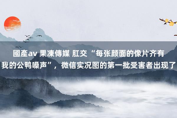 國產av 果凍傳媒 肛交 “每张颜面的像片齐有我的公鸭嗓声”，微信实况图的第一批受害者出现了