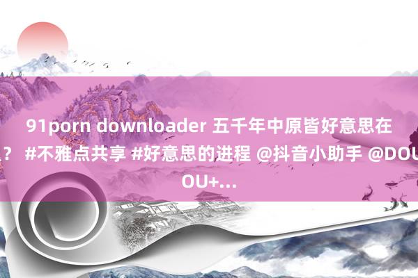 91porn downloader 五千年中原皆好意思在那里？ #不雅点共享 #好意思的进程 @抖音小助手 @DOU+...