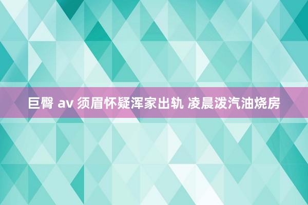 巨臀 av 须眉怀疑浑家出轨 凌晨泼汽油烧房