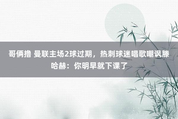 哥俩撸 曼联主场2球过期，热刺球迷唱歌嘲讽滕哈赫：你明早就下课了