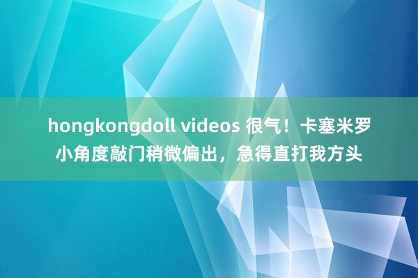 hongkongdoll videos 很气！卡塞米罗小角度敲门稍微偏出，急得直打我方头