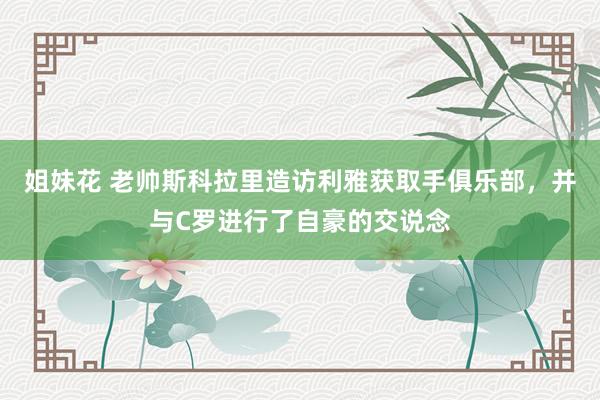 姐妹花 老帅斯科拉里造访利雅获取手俱乐部，并与C罗进行了自豪的交说念