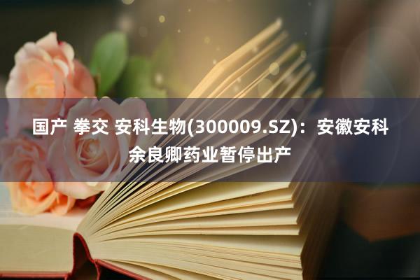 国产 拳交 安科生物(300009.SZ)：安徽安科余良卿药业暂停出产