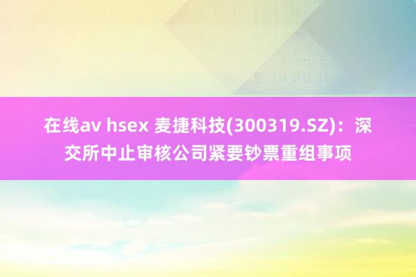 在线av hsex 麦捷科技(300319.SZ)：深交所中止审核公司紧要钞票重组事项