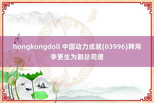 hongkongdoll 中国动力成就(03996)聘用李更生为副总司理