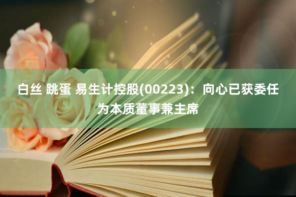 白丝 跳蛋 易生计控股(00223)：向心已获委任为本质董事兼主席