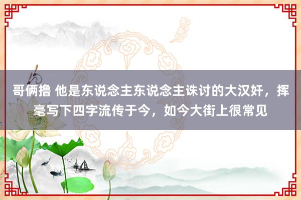 哥俩撸 他是东说念主东说念主诛讨的大汉奸，挥毫写下四字流传于今，如今大街上很常见