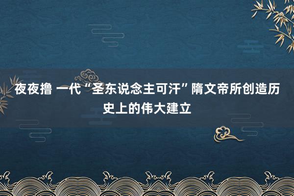 夜夜撸 一代“圣东说念主可汗”隋文帝所创造历史上的伟大建立