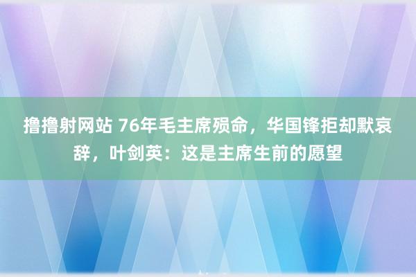 撸撸射网站 76年毛主席殒命，华国锋拒却默哀辞，叶剑英：这是主席生前的愿望