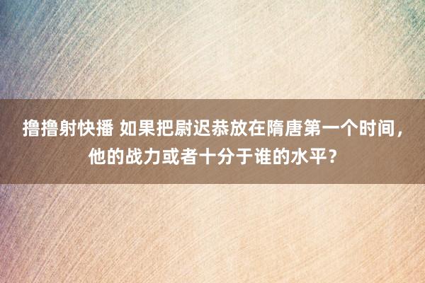 撸撸射快播 如果把尉迟恭放在隋唐第一个时间，他的战力或者十分于谁的水平？