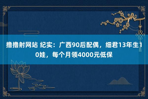 撸撸射网站 纪实：广西90后配偶，细君13年生10娃，每个月领4000元低保