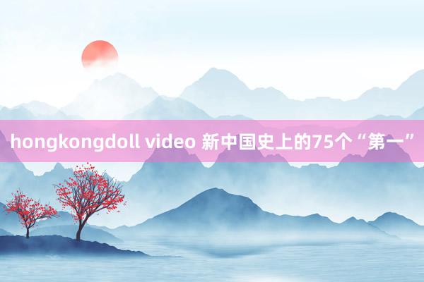 hongkongdoll video 新中国史上的75个“第一”