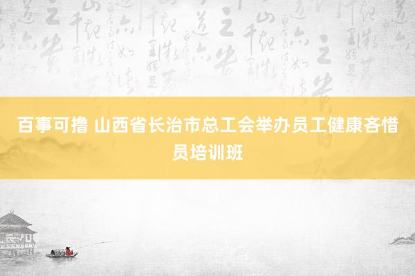 百事可撸 山西省长治市总工会举办员工健康吝惜员培训班