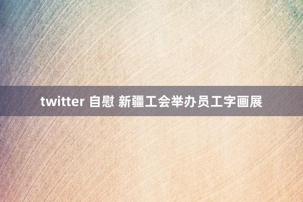 twitter 自慰 新疆工会举办员工字画展