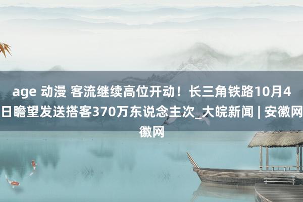 age 动漫 客流继续高位开动！长三角铁路10月4日瞻望发送搭客370万东说念主次_大皖新闻 | 安徽网