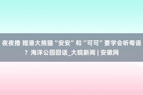 夜夜撸 赠港大熊猫“安安”和“可可”要学会听粤语？海洋公园回话_大皖新闻 | 安徽网