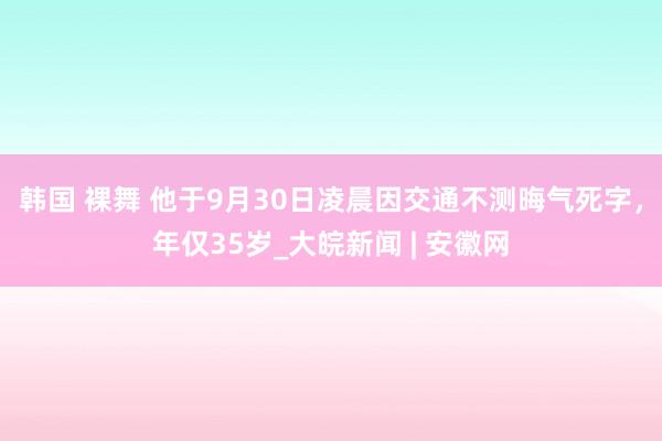 韩国 裸舞 他于9月30日凌晨因交通不测晦气死字，年仅35岁_大皖新闻 | 安徽网