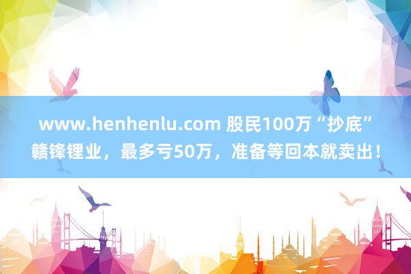 www.henhenlu.com 股民100万“抄底”赣锋锂业，最多亏50万，准备等回本就卖出！