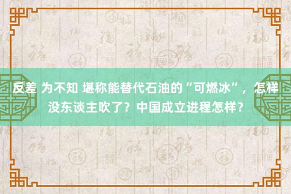 反差 为不知 堪称能替代石油的“可燃冰”，怎样没东谈主吹了？中国成立进程怎样？