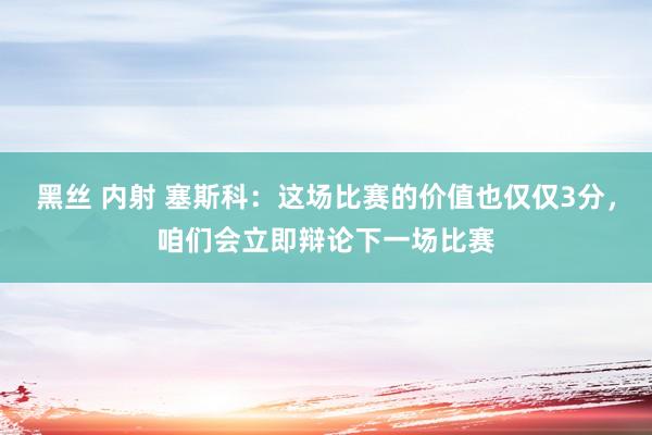 黑丝 内射 塞斯科：这场比赛的价值也仅仅3分，咱们会立即辩论下一场比赛