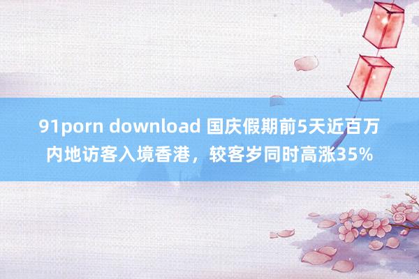 91porn download 国庆假期前5天近百万内地访客入境香港，较客岁同时高涨35%