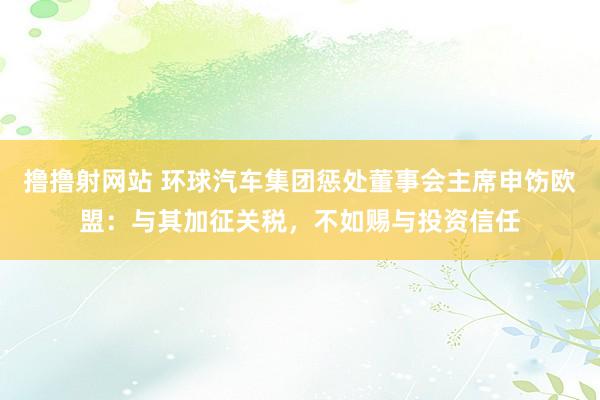 撸撸射网站 环球汽车集团惩处董事会主席申饬欧盟：与其加征关税，不如赐与投资信任