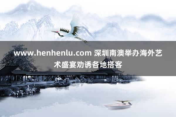 www.henhenlu.com 深圳南澳举办海外艺术盛宴劝诱各地搭客