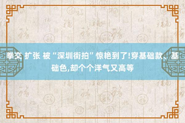 拳交 扩张 被“深圳街拍”惊艳到了!穿基础款、基础色，却个个洋气又高等