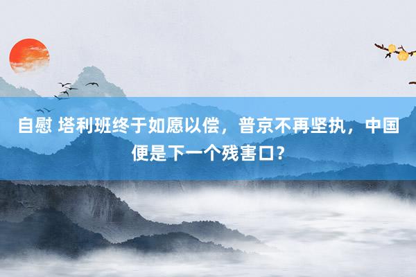 自慰 塔利班终于如愿以偿，普京不再坚执，中国便是下一个残害口？