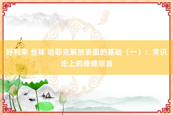 好利来 丝袜 哈耶克解放表面的基础（一）：常识论上的康德宗旨