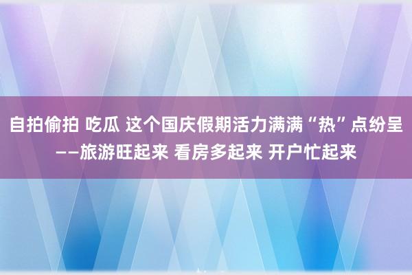 自拍偷拍 吃瓜 这个国庆假期活力满满“热”点纷呈——旅游旺起来 看房多起来 开户忙起来