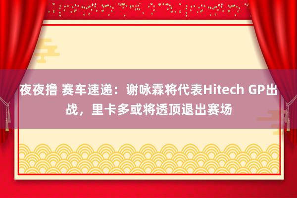 夜夜撸 赛车速递：谢咏霖将代表Hitech GP出战，里卡多或将透顶退出赛场