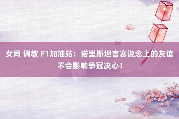 女同 调教 F1加油站：诺里斯坦言赛说念上的友谊不会影响争冠决心！