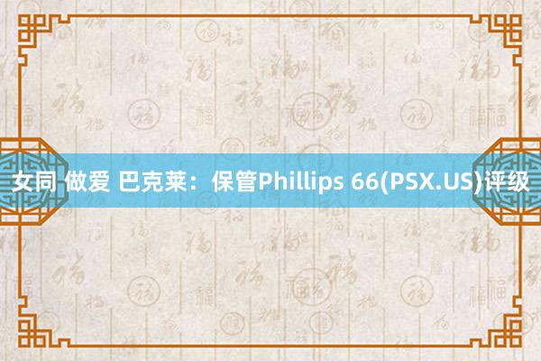 女同 做爱 巴克莱：保管Phillips 66(PSX.US)评级