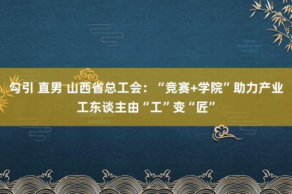 勾引 直男 山西省总工会：“竞赛+学院”助力产业工东谈主由“工”变“匠”