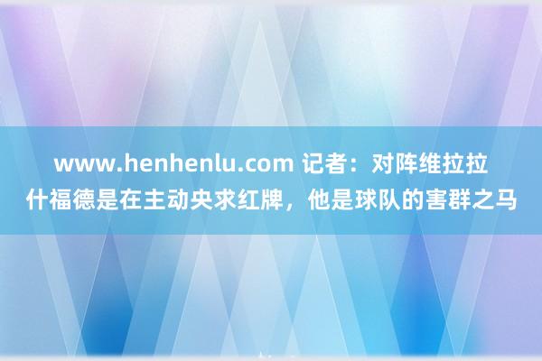 www.henhenlu.com 记者：对阵维拉拉什福德是在主动央求红牌，他是球队的害群之马