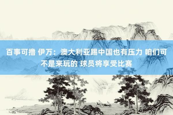 百事可撸 伊万：澳大利亚踢中国也有压力 咱们可不是来玩的 球员将享受比赛