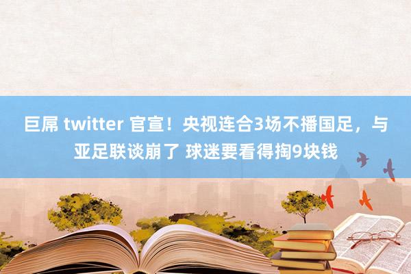 巨屌 twitter 官宣！央视连合3场不播国足，与亚足联谈崩了 球迷要看得掏9块钱