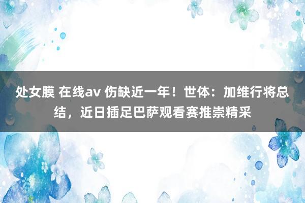 处女膜 在线av 伤缺近一年！世体：加维行将总结，近日插足巴萨观看赛推崇精采