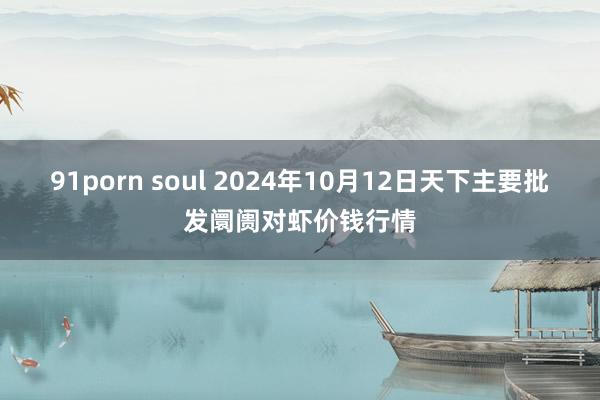 91porn soul 2024年10月12日天下主要批发阛阓对虾价钱行情