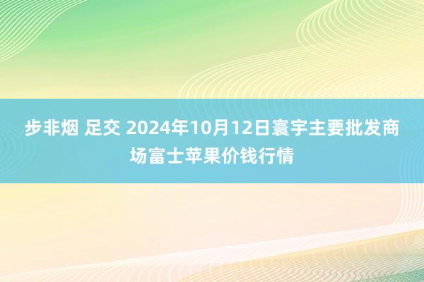 步非烟 足交 2024年10月12日寰宇主要批发商场富士苹果价钱行情