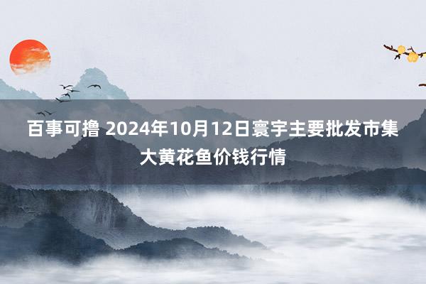 百事可撸 2024年10月12日寰宇主要批发市集大黄花鱼价钱行情