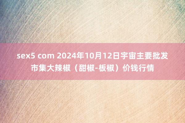 sex5 com 2024年10月12日宇宙主要批发市集大辣椒（甜椒-板椒）价钱行情