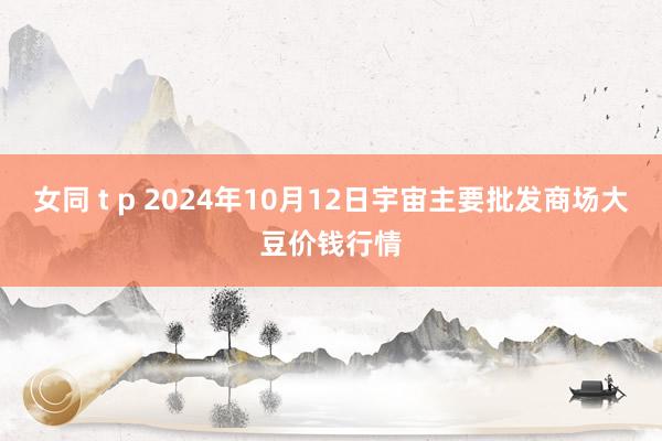 女同 t p 2024年10月12日宇宙主要批发商场大豆价钱行情