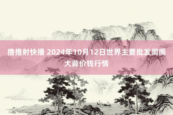 撸撸射快播 2024年10月12日世界主要批发阛阓大蒜价钱行情