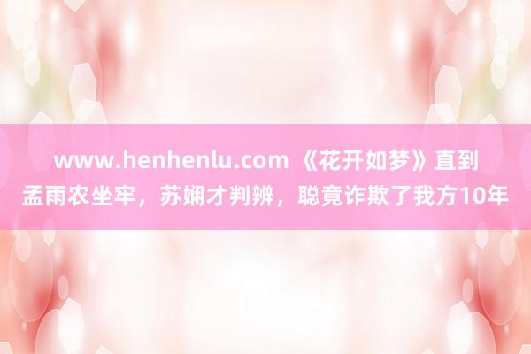 www.henhenlu.com 《花开如梦》直到孟雨农坐牢，苏娴才判辨，聪竟诈欺了我方10年