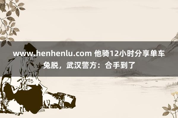 www.henhenlu.com 他骑12小时分享单车兔脱，武汉警方：合手到了