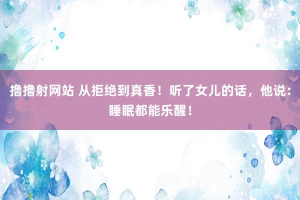 撸撸射网站 从拒绝到真香！听了女儿的话，他说：睡眠都能乐醒！